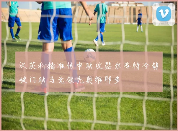 汉茨科精准传中助攻瑟尔洛特冷静破门助马竞领先奥维耶多