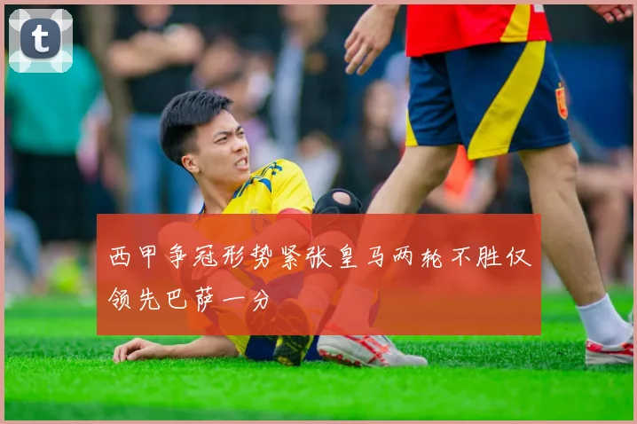 西甲争冠形势紧张皇马两轮不胜仅领先巴萨一分