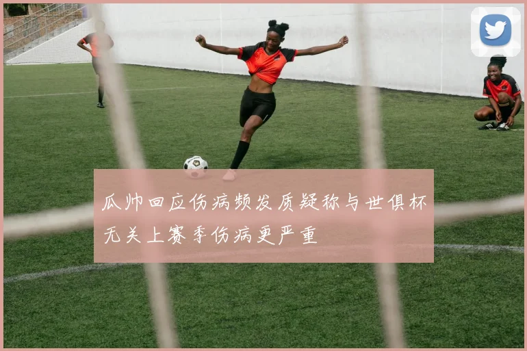 瓜帅回应伤病频发质疑称与世俱杯无关上赛季伤病更严重