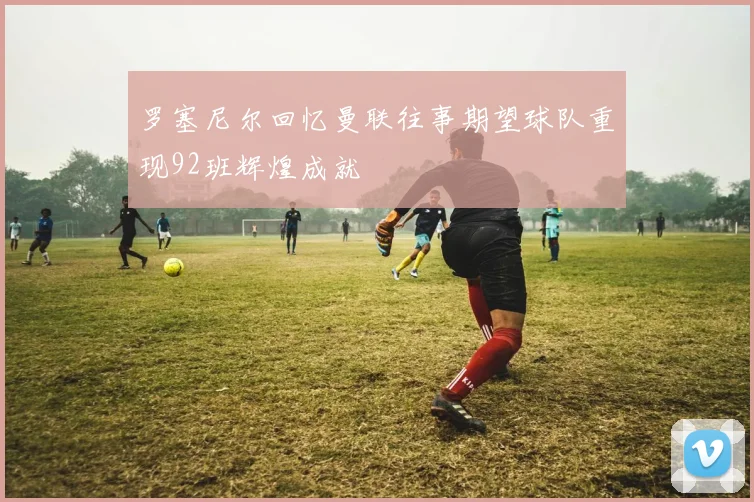罗塞尼尔回忆曼联往事期望球队重现92班辉煌成就