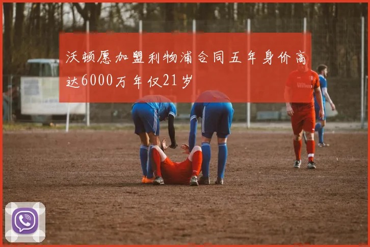 沃顿愿加盟利物浦合同五年身价高达6000万年仅21岁