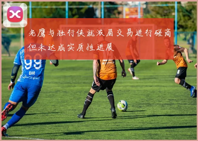 老鹰与独行侠就浓眉交易进行磋商但未达成实质性进展