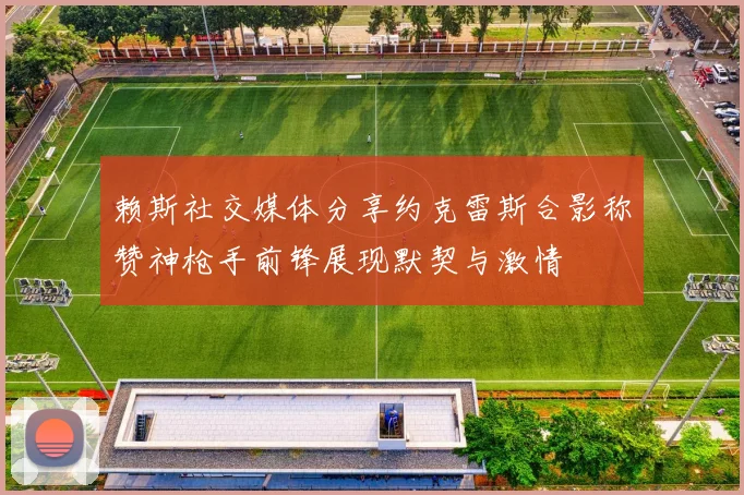 赖斯社交媒体分享约克雷斯合影称赞神枪手前锋展现默契与激情