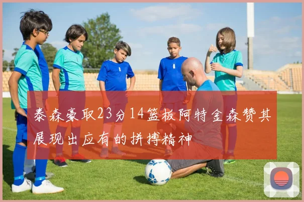 泰森豪取23分14篮板阿特金森赞其展现出应有的拼搏精神