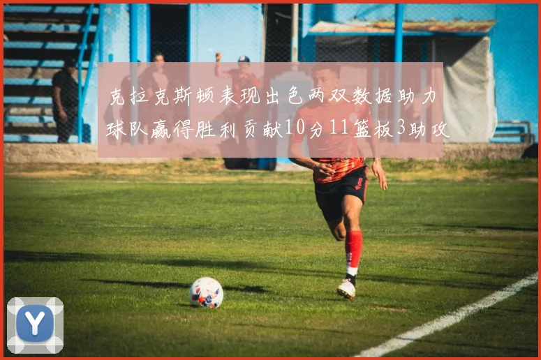克拉克斯顿表现出色两双数据助力球队赢得胜利贡献10分11篮板3助攻2盖帽