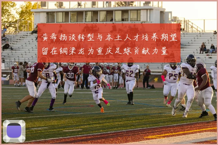 黄希扬谈转型与本土人才培养期望留在铜梁龙为重庆足球贡献力量