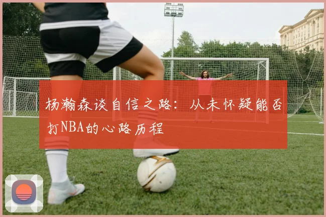 杨瀚森谈自信之路：从未怀疑能否打NBA的心路历程