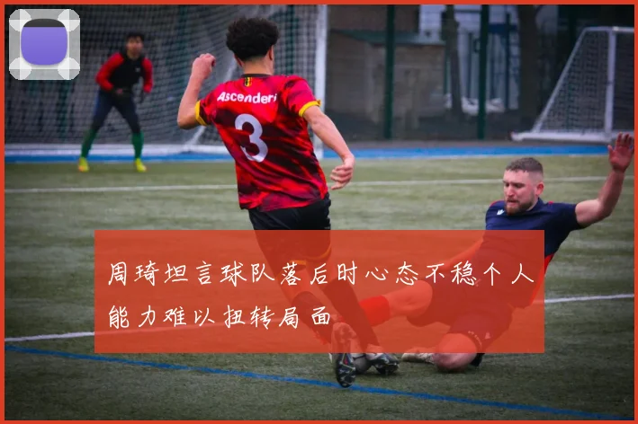 周琦坦言球队落后时心态不稳个人能力难以扭转局面