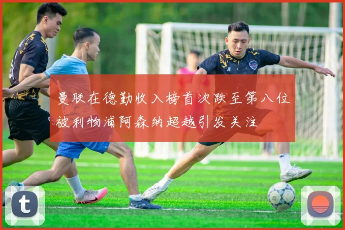 曼联在德勤收入榜首次跌至第八位被利物浦阿森纳超越引发关注