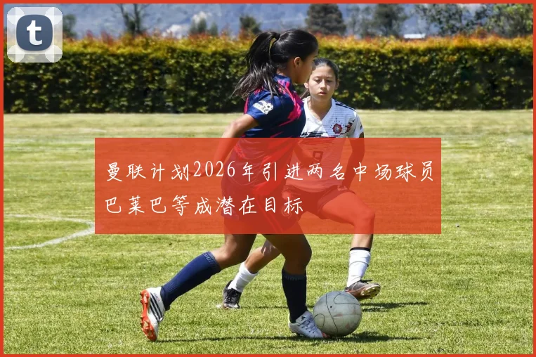 曼联计划2026年引进两名中场球员巴莱巴等成潜在目标