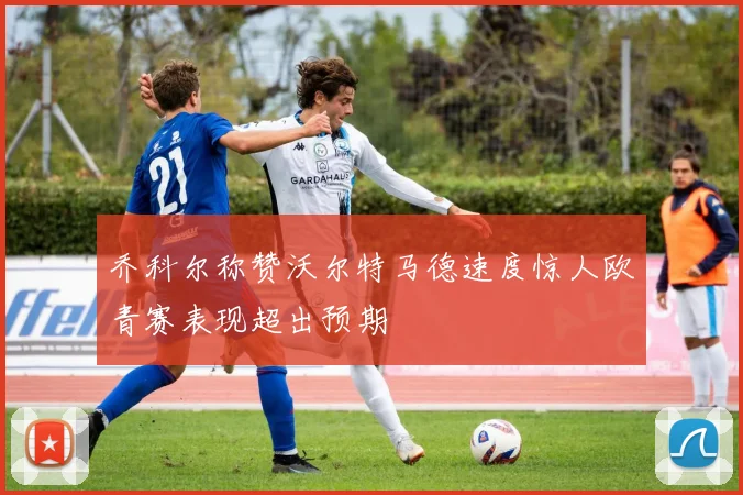 乔科尔称赞沃尔特马德速度惊人欧青赛表现超出预期