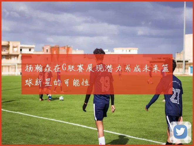 杨瀚森在G联赛展现潜力或成未来篮球新星的可能性