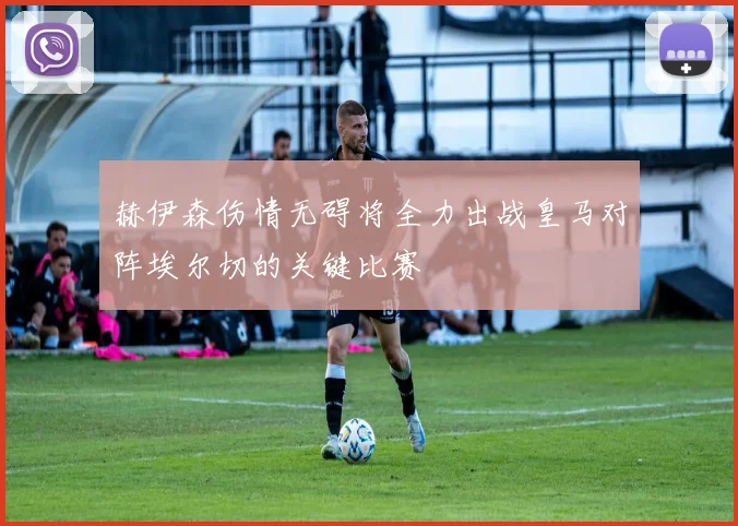 赫伊森伤情无碍将全力出战皇马对阵埃尔切的关键比赛