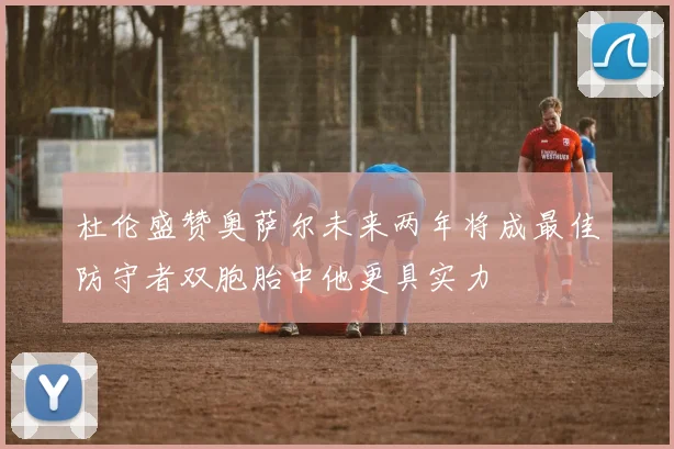 杜伦盛赞奥萨尔未来两年将成最佳防守者双胞胎中他更具实力