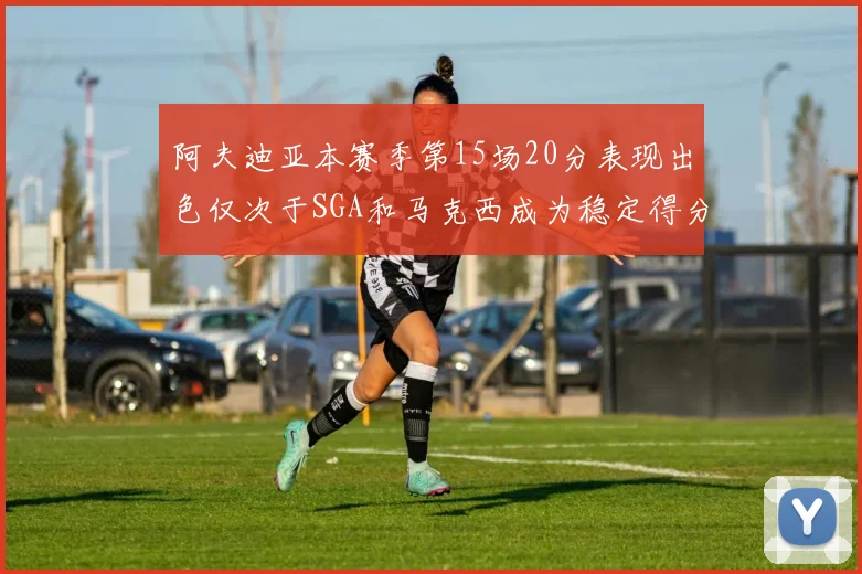 阿夫迪亚本赛季第15场20分表现出色仅次于SGA和马克西成为稳定得分手