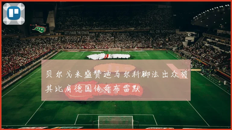 贝尔戈米盛赞迪马尔科脚法出众将其比肩德国传奇布雷默