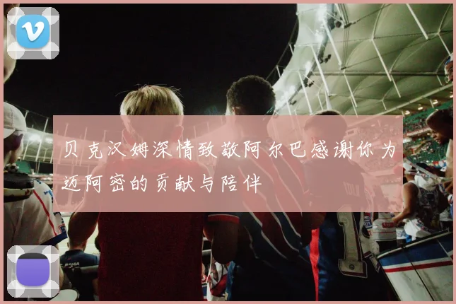 贝克汉姆深情致敬阿尔巴感谢你为迈阿密的贡献与陪伴
