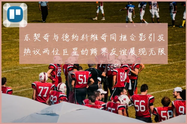 东契奇与德约科维奇同框合影引发热议两位巨星的跨界友谊展现无限魅力