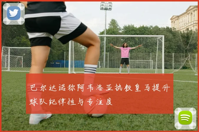 巴尔达诺称阿韦洛亚执教皇马提升球队纪律性与专注度