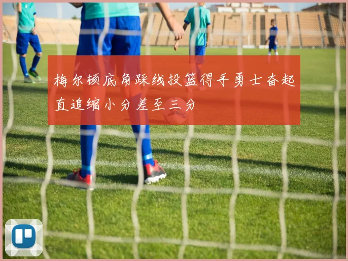 梅尔顿底角踩线投篮得手勇士奋起直追缩小分差至三分