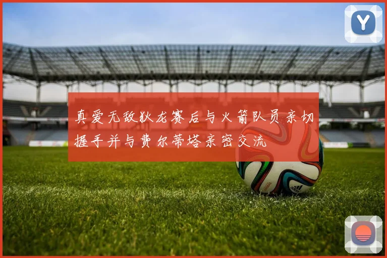 真爱无敌狄龙赛后与火箭队员亲切握手并与费尔蒂塔亲密交流