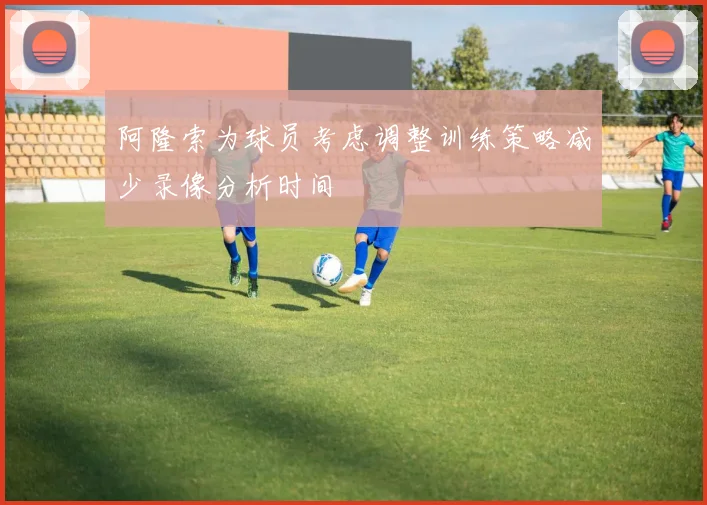 阿隆索为球员考虑调整训练策略减少录像分析时间
