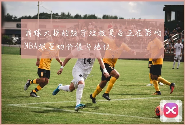 持球大核的防守短板是否正在影响NBA球星的价值与地位