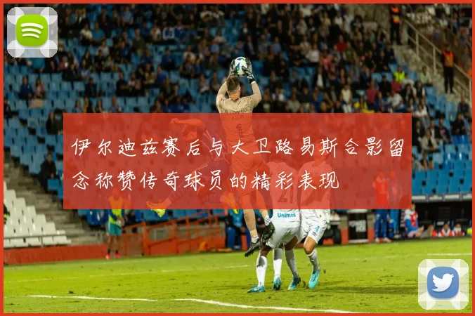 伊尔迪兹赛后与大卫路易斯合影留念称赞传奇球员的精彩表现