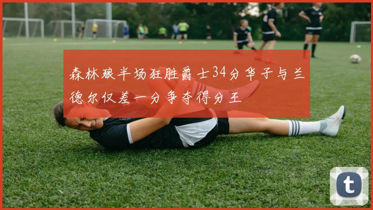 森林狼半场狂胜爵士34分华子与兰德尔仅差一分争夺得分王