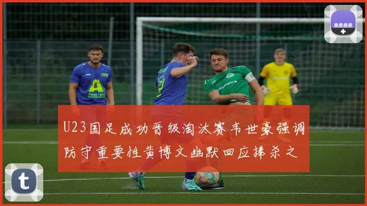 U23国足成功晋级淘汰赛韦世豪强调防守重要性黄博文幽默回应捧杀之说