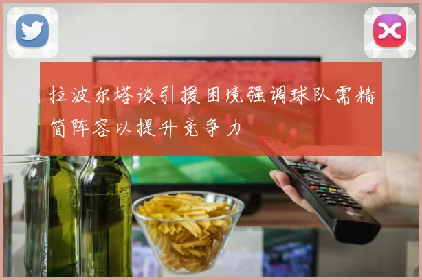 拉波尔塔谈引援困境强调球队需精简阵容以提升竞争力