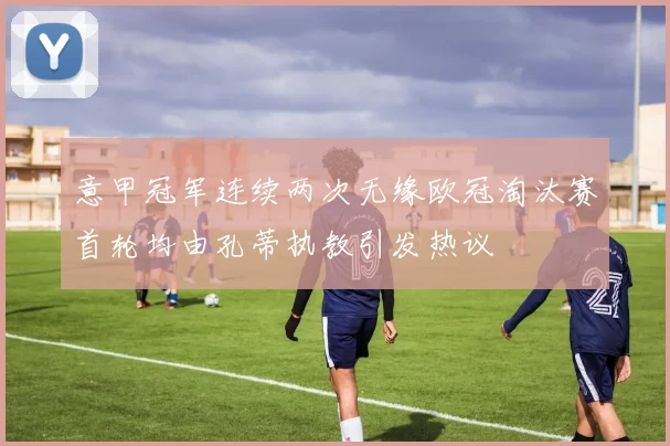 意甲冠军连续两次无缘欧冠淘汰赛首轮均由孔蒂执教引发热议