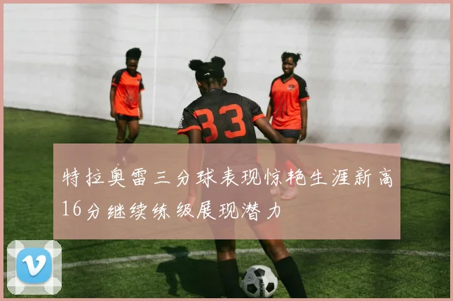 特拉奥雷三分球表现惊艳生涯新高16分继续练级展现潜力