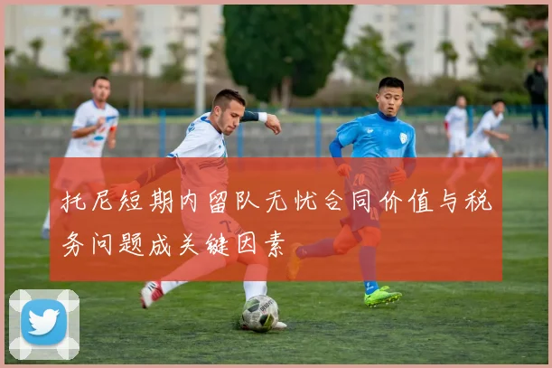 托尼短期内留队无忧合同价值与税务问题成关键因素