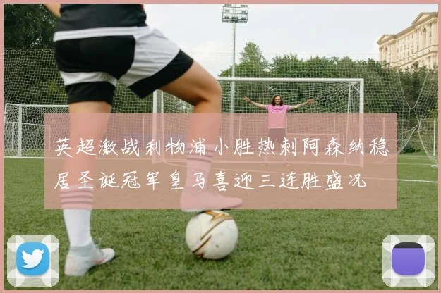 英超激战利物浦小胜热刺阿森纳稳居圣诞冠军皇马喜迎三连胜盛况
